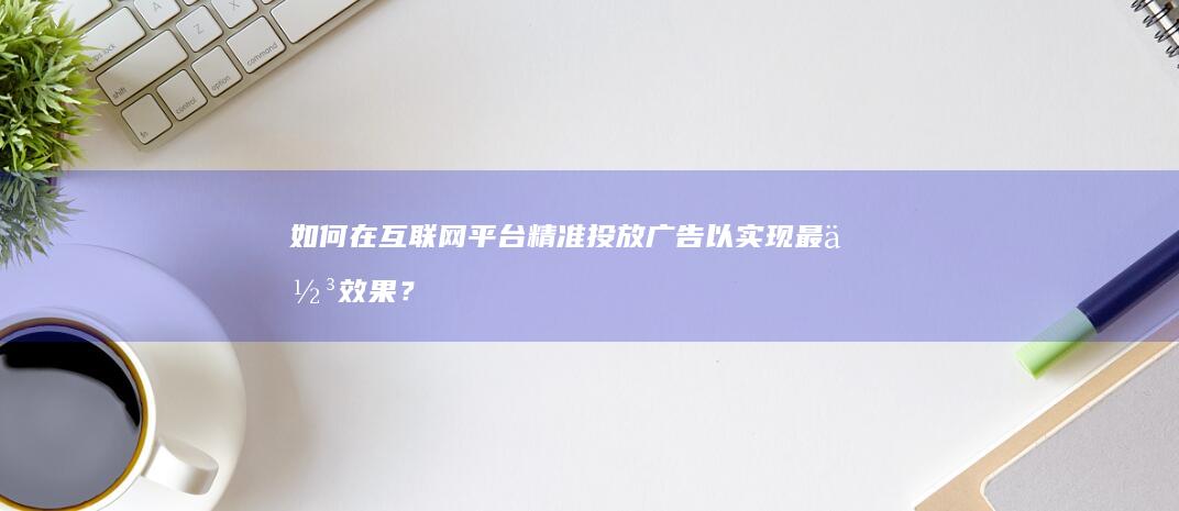 如何在互联网平台精准投放广告以实现最佳效果？